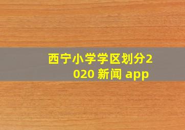 西宁小学学区划分2020 新闻 app